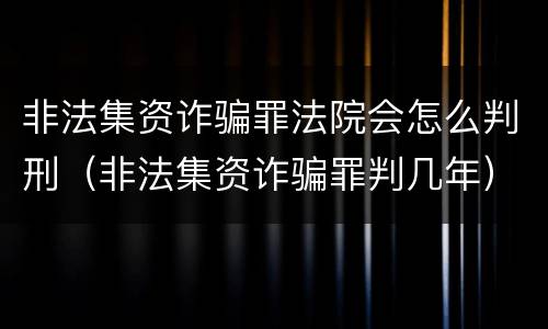 非法集资诈骗罪法院会怎么判刑（非法集资诈骗罪判几年）