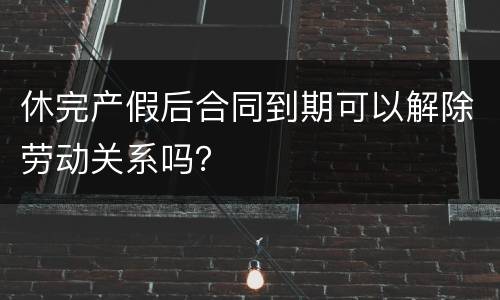 休完产假后合同到期可以解除劳动关系吗？