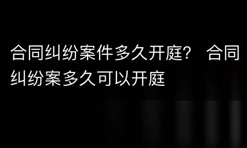 合同纠纷案件多久开庭？ 合同纠纷案多久可以开庭