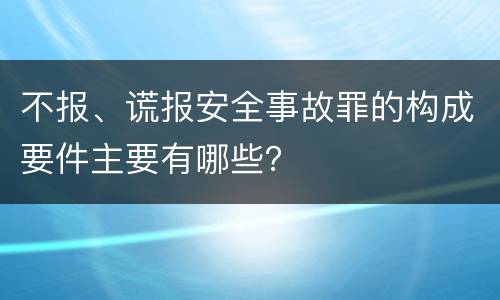 不报、谎报安全事故罪的构成要件主要有哪些？