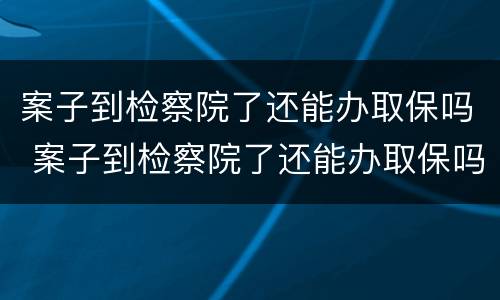 案子到检察院了还能办取保吗 案子到检察院了还能办取保吗要多久
