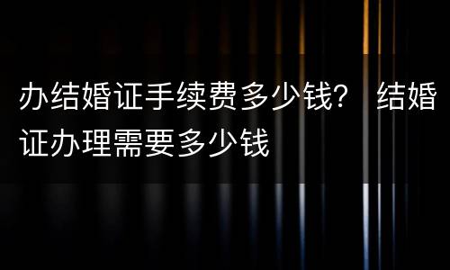 办结婚证手续费多少钱？ 结婚证办理需要多少钱