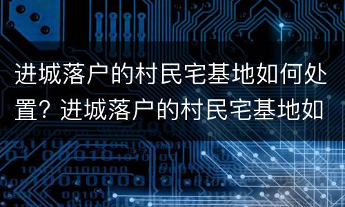 进城落户的村民宅基地如何处置? 进城落户的村民宅基地如何处置呢