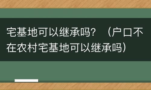 宅基地可以继承吗？（户口不在农村宅基地可以继承吗）