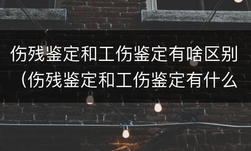 伤残鉴定和工伤鉴定有啥区别（伤残鉴定和工伤鉴定有什么区别吗）