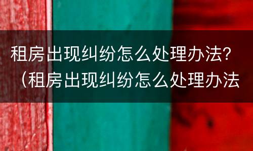 租房出现纠纷怎么处理办法？（租房出现纠纷怎么处理办法最新）