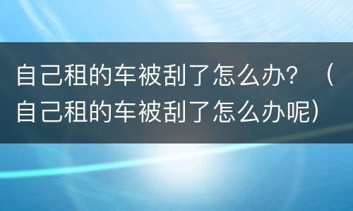 自己租的车被刮了怎么办？（自己租的车被刮了怎么办呢）
