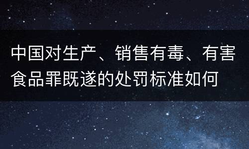 中国对生产、销售有毒、有害食品罪既遂的处罚标准如何