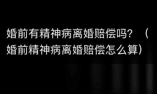 婚前有精神病离婚赔偿吗？（婚前精神病离婚赔偿怎么算）