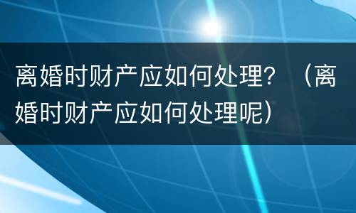 离婚时财产应如何处理？（离婚时财产应如何处理呢）