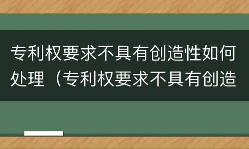 专利权要求不具有创造性如何处理（专利权要求不具有创造性如何处理呢）
