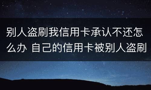 别人盗刷我信用卡承认不还怎么办 自己的信用卡被别人盗刷了,还不上怎么办