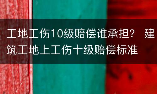 工地工伤10级赔偿谁承担？ 建筑工地上工伤十级赔偿标准