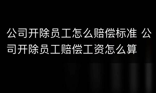 公司开除员工怎么赔偿标准 公司开除员工赔偿工资怎么算