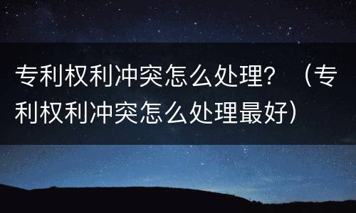 专利权利冲突怎么处理？（专利权利冲突怎么处理最好）
