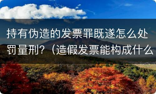 持有伪造的发票罪既遂怎么处罚量刑?（造假发票能构成什么罪）
