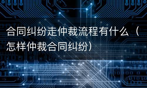 合同纠纷走仲裁流程有什么（怎样仲裁合同纠纷）