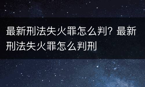 最新刑法失火罪怎么判? 最新刑法失火罪怎么判刑