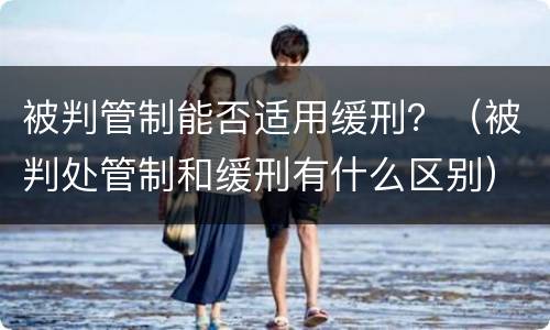 被判管制能否适用缓刑？（被判处管制和缓刑有什么区别）