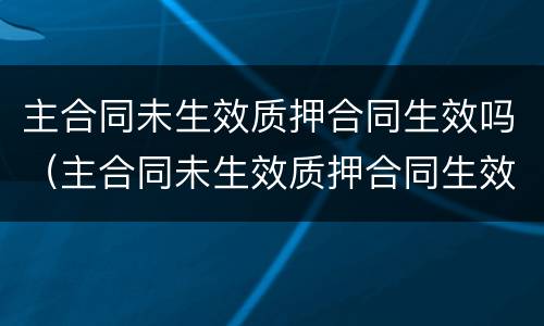 主合同未生效质押合同生效吗（主合同未生效质押合同生效吗为什么）