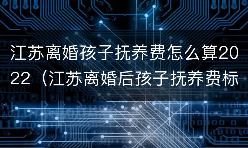 江苏离婚孩子抚养费怎么算2022（江苏离婚后孩子抚养费标准2021年）