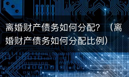 离婚财产债务如何分配？（离婚财产债务如何分配比例）