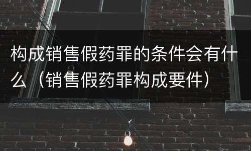 构成销售假药罪的条件会有什么（销售假药罪构成要件）