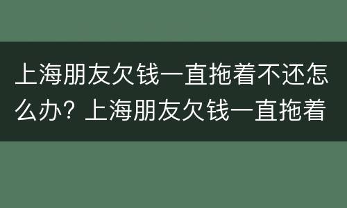 上海朋友欠钱一直拖着不还怎么办? 上海朋友欠钱一直拖着不还怎么办呢