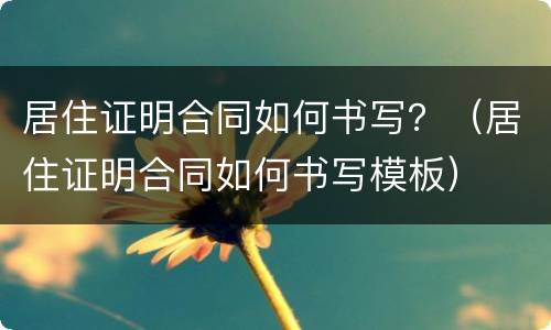 居住证明合同如何书写？（居住证明合同如何书写模板）