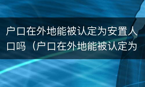户口在外地能被认定为安置人口吗（户口在外地能被认定为安置人口吗知乎）