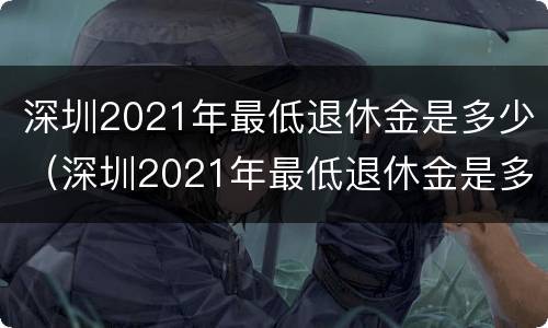 深圳2021年最低退休金是多少（深圳2021年最低退休金是多少呢）