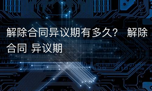 解除合同异议期有多久？ 解除合同 异议期