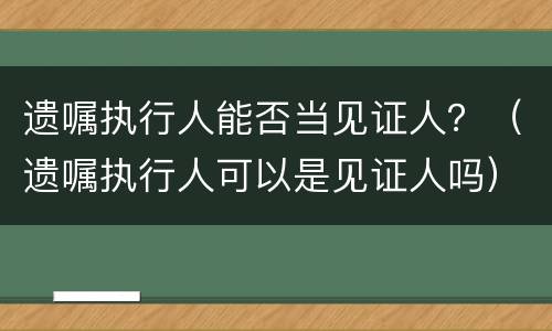 遗嘱执行人能否当见证人？（遗嘱执行人可以是见证人吗）