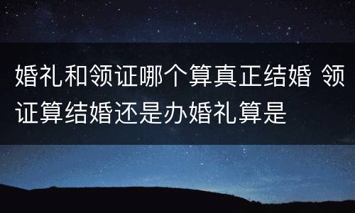 婚礼和领证哪个算真正结婚 领证算结婚还是办婚礼算是