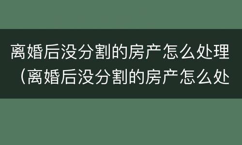 离婚后没分割的房产怎么处理（离婚后没分割的房产怎么处理最好）