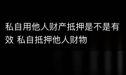 私自用他人财产抵押是不是有效 私自抵押他人财物