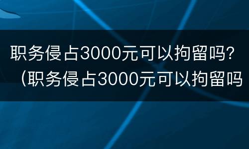 职务侵占3000元可以拘留吗？（职务侵占3000元可以拘留吗）