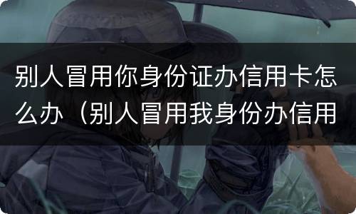 别人冒用你身份证办信用卡怎么办（别人冒用我身份办信用卡）