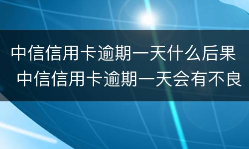 中信信用卡逾期一天什么后果 中信信用卡逾期一天会有不良记录吗