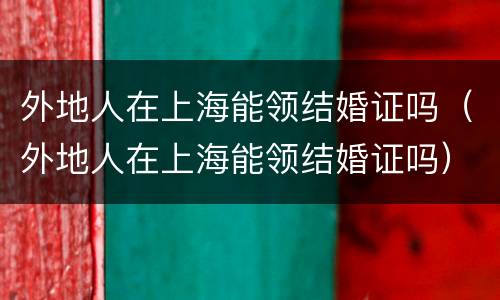 外地人在上海能领结婚证吗（外地人在上海能领结婚证吗）