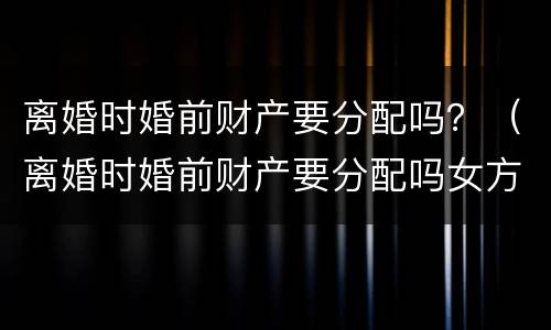 离婚时婚前财产要分配吗？（离婚时婚前财产要分配吗女方）