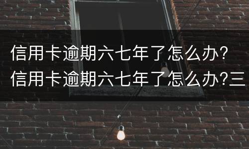 信用卡逾期六七年了怎么办? 信用卡逾期六七年了怎么办?三千块