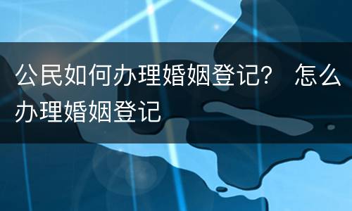 公民如何办理婚姻登记？ 怎么办理婚姻登记