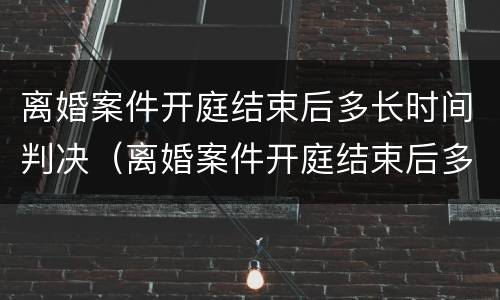 离婚案件开庭结束后多长时间判决（离婚案件开庭结束后多长时间判决生效）
