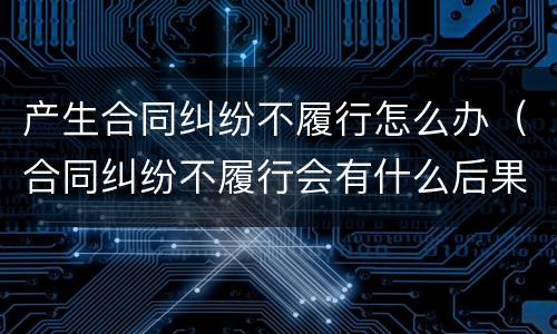 产生合同纠纷不履行怎么办（合同纠纷不履行会有什么后果）