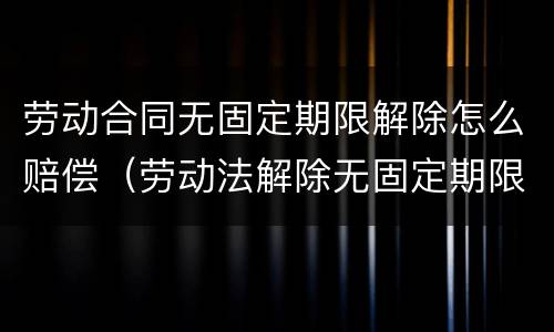 劳动合同无固定期限解除怎么赔偿（劳动法解除无固定期限合同怎么赔偿）