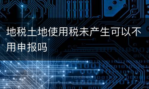地税土地使用税未产生可以不用申报吗
