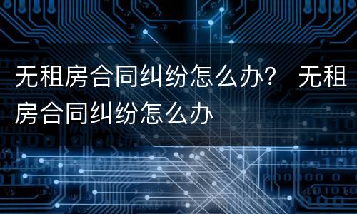 无租房合同纠纷怎么办？ 无租房合同纠纷怎么办