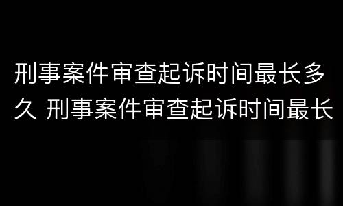 刑事案件审查起诉时间最长多久 刑事案件审查起诉时间最长多久出结果