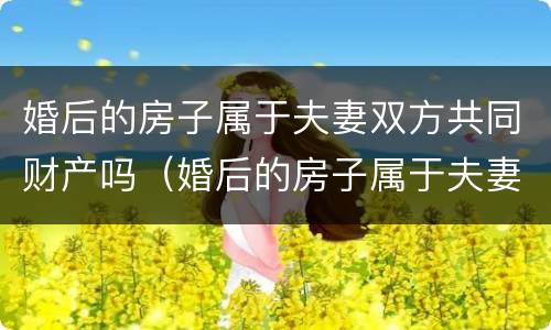 婚后的房子属于夫妻双方共同财产吗（婚后的房子属于夫妻双方共同财产吗怎么算）